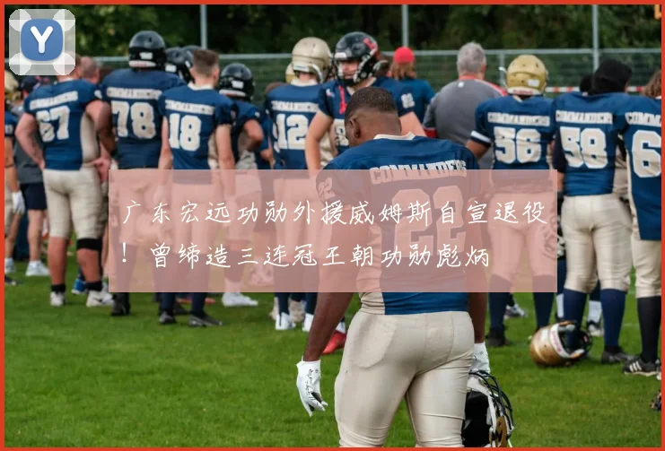 广东宏远功勋外援威姆斯自宣退役！曾缔造三连冠王朝功勋彪炳