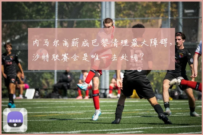 内马尔高薪成巴黎清理最大障碍，沙特联赛会是唯一去处吗？